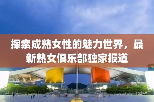 探索成熟女性的魅力世界，最新熟女俱乐部独家报道