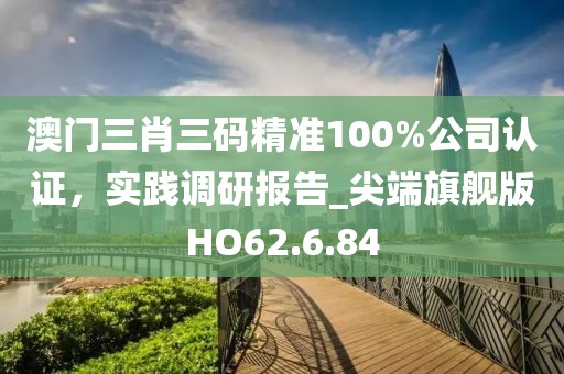 澳门三肖三码精准100%公司认证，实践调研报告_尖端旗舰版HO62.6.84