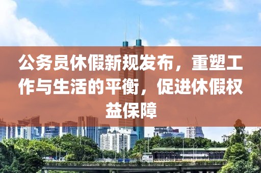 公务员休假新规发布，重塑工作与生活的平衡，促进休假权益保障