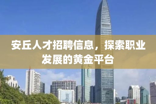 安丘人才招聘信息，探索职业发展的黄金平台