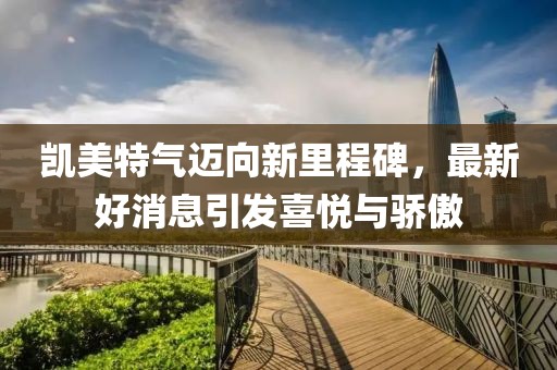 凯美特气迈向新里程碑，最新好消息引发喜悦与骄傲