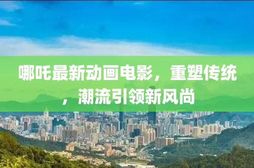 哪吒最新动画电影，重塑传统，潮流引领新风尚
