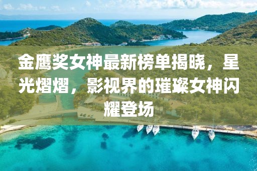 金鹰奖女神最新榜单揭晓，星光熠熠，影视界的璀璨女神闪耀登场