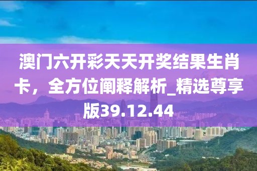 澳门六开彩天天开奖结果生肖卡，全方位阐释解析_精选尊享版39.12.44