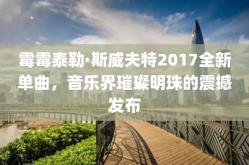 霉霉泰勒·斯威夫特2017全新单曲，音乐界璀璨明珠的震撼发布