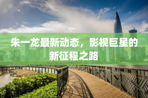 朱一龙最新动态，影视巨星的新征程之路