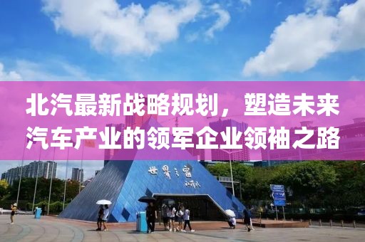 北汽最新战略规划，塑造未来汽车产业的领军企业领袖之路