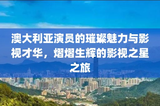 澳大利亚演员的璀璨魅力与影视才华，熠熠生辉的影视之星之旅