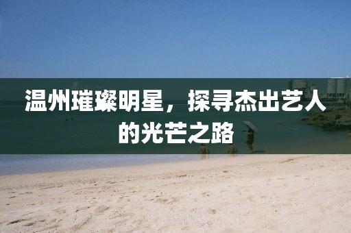 温州璀璨明星，探寻杰出艺人的光芒之路