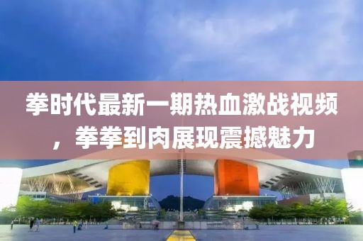 拳时代最新一期热血激战视频，拳拳到肉展现震撼魅力