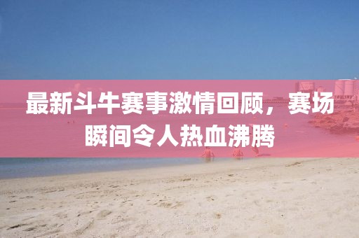 最新斗牛赛事激情回顾，赛场瞬间令人热血沸腾