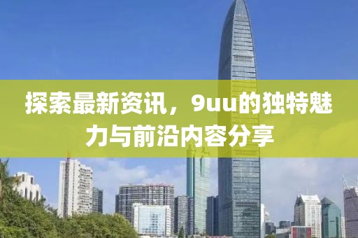 探索最新资讯，9uu的独特魅力与前沿内容分享
