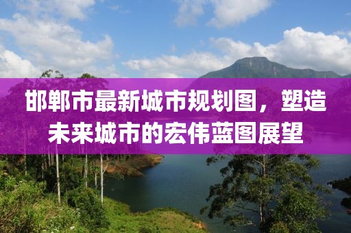 邯郸市最新城市规划图，塑造未来城市的宏伟蓝图展望