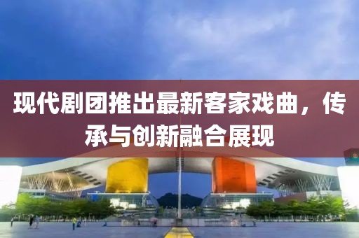 现代剧团推出最新客家戏曲，传承与创新融合展现