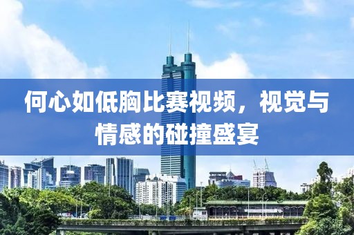 何心如低胸比赛视频，视觉与情感的碰撞盛宴