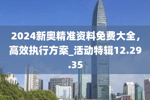 2024新奥精准资料免费大全，高效执行方案_活动特辑12.29.35