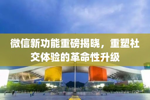 微信新功能重磅揭晓，重塑社交体验的革命性升级