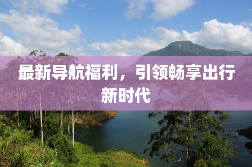最新导航福利，引领畅享出行新时代
