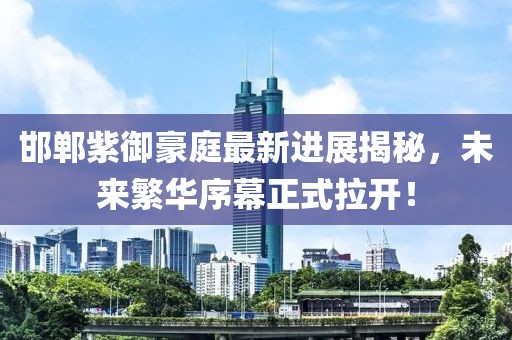 邯郸紫御豪庭最新进展揭秘，未来繁华序幕正式拉开！