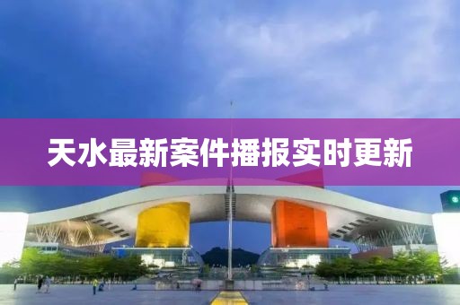 天水最新案件播报实时更新