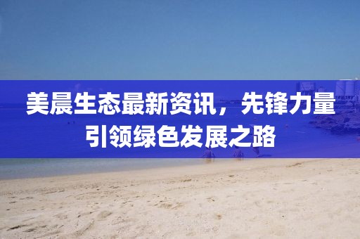 美晨生态最新资讯，先锋力量引领绿色发展之路