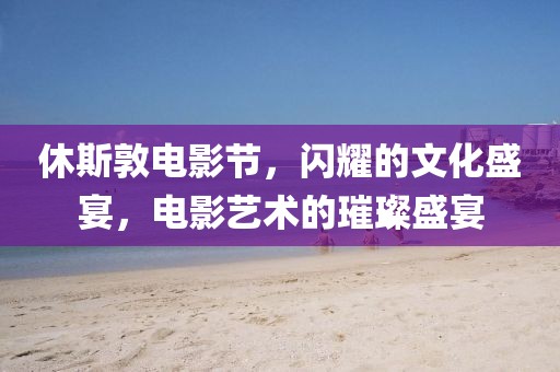 休斯敦电影节，闪耀的文化盛宴，电影艺术的璀璨盛宴