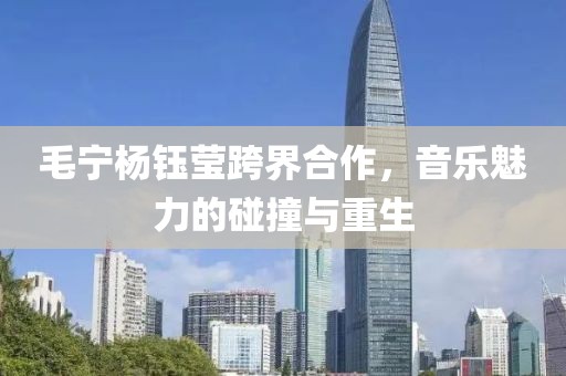 毛宁杨钰莹跨界合作，音乐魅力的碰撞与重生