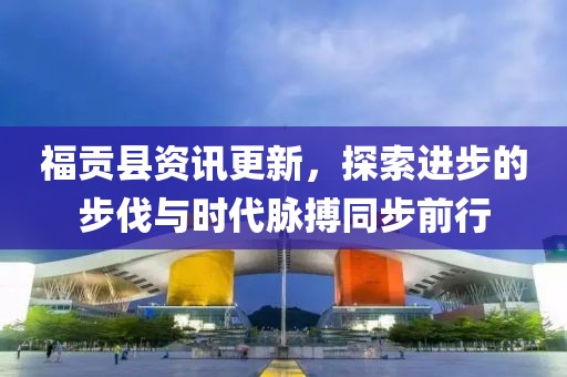 福贡县资讯更新，探索进步的步伐与时代脉搏同步前行