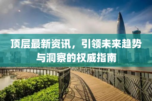 顶层最新资讯，引领未来趋势与洞察的权威指南
