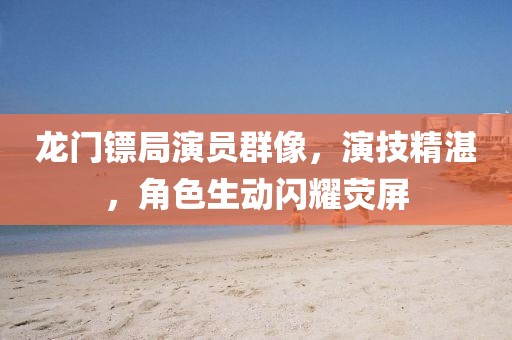 龙门镖局演员群像，演技精湛，角色生动闪耀荧屏