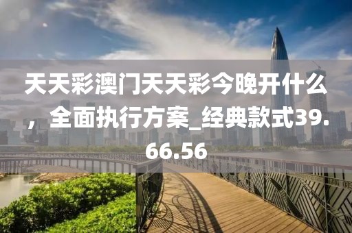 天天彩澳门天天彩今晚开什么，全面执行方案_经典款式39.66.56