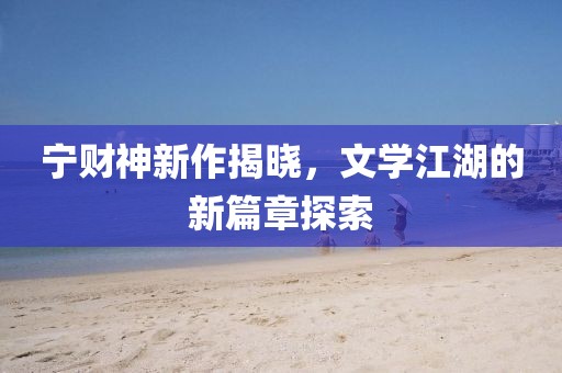 宁财神新作揭晓，文学江湖的新篇章探索