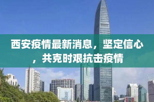 西安疫情最新消息，坚定信心，共克时艰抗击疫情