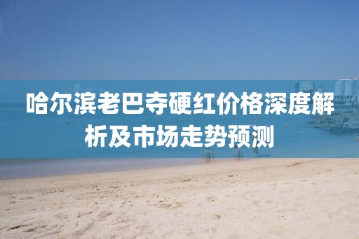 哈尔滨老巴夺硬红价格深度解析及市场走势预测
