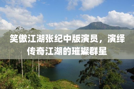 笑傲江湖张纪中版演员，演绎传奇江湖的璀璨群星