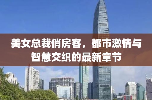 美女总裁俏房客，都市激情与智慧交织的最新章节