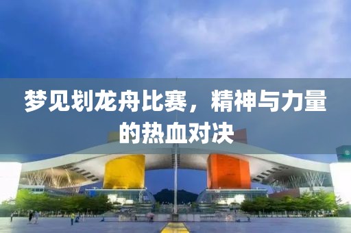 梦见划龙舟比赛，精神与力量的热血对决