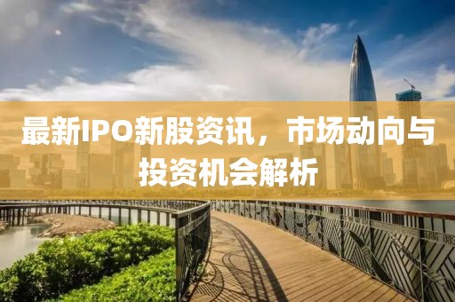 最新IPO新股资讯，市场动向与投资机会解析