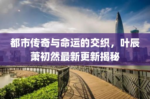 都市传奇与命运的交织，叶辰萧初然最新更新揭秘