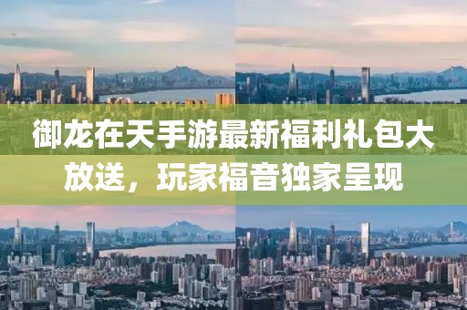 御龙在天手游最新福利礼包大放送，玩家福音独家呈现