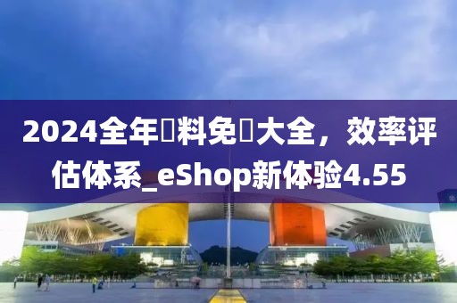 2024全年資料免費大全，效率评估体系_eShop新体验4.55