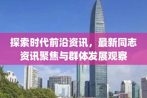 探索时代前沿资讯，最新同志资讯聚焦与群体发展观察