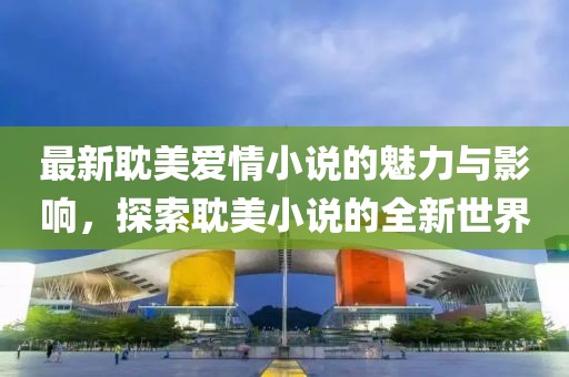 最新耽美爱情小说的魅力与影响，探索耽美小说的全新世界