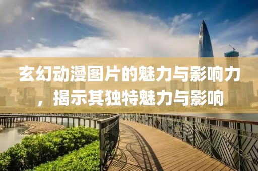 玄幻动漫图片的魅力与影响力，揭示其独特魅力与影响