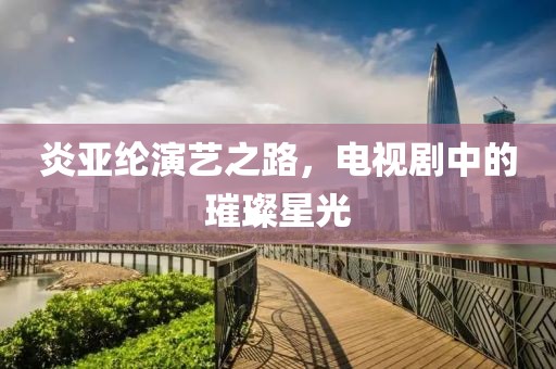 炎亚纶演艺之路，电视剧中的璀璨星光