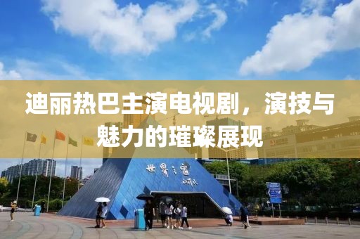 迪丽热巴主演电视剧，演技与魅力的璀璨展现