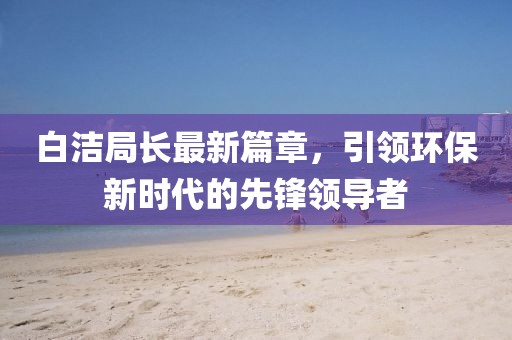 白洁局长最新篇章，引领环保新时代的先锋领导者