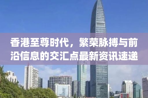 香港至尊时代，繁荣脉搏与前沿信息的交汇点最新资讯速递