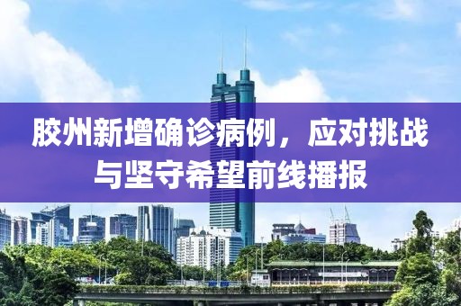 胶州新增确诊病例，应对挑战与坚守希望前线播报