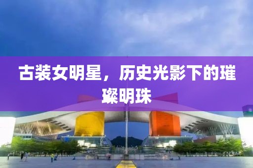 古装女明星，历史光影下的璀璨明珠